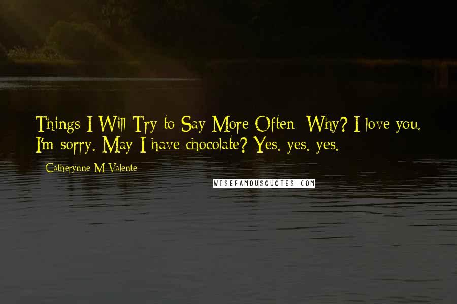 Catherynne M Valente Quotes: Things I Will Try to Say More Often: Why? I love you. I'm sorry. May I have chocolate? Yes. yes. yes.