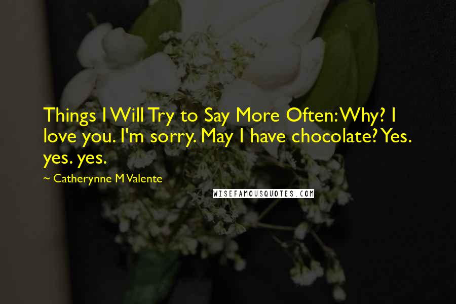 Catherynne M Valente Quotes: Things I Will Try to Say More Often: Why? I love you. I'm sorry. May I have chocolate? Yes. yes. yes.