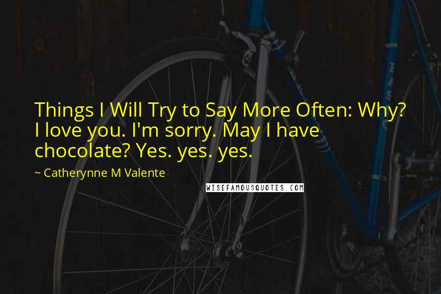 Catherynne M Valente Quotes: Things I Will Try to Say More Often: Why? I love you. I'm sorry. May I have chocolate? Yes. yes. yes.