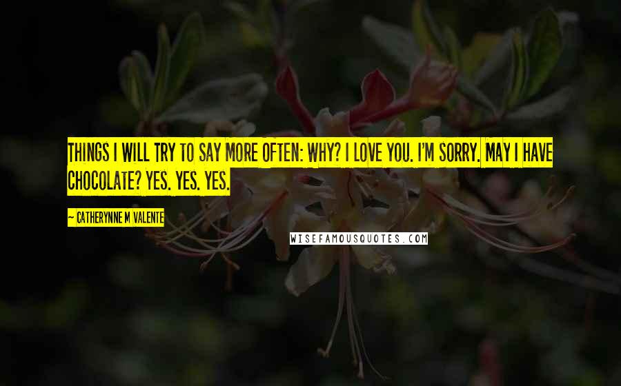 Catherynne M Valente Quotes: Things I Will Try to Say More Often: Why? I love you. I'm sorry. May I have chocolate? Yes. yes. yes.