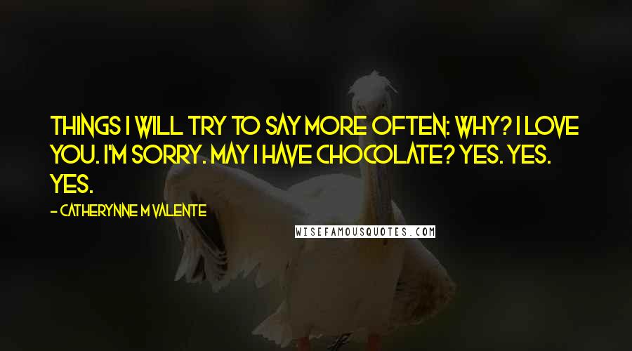 Catherynne M Valente Quotes: Things I Will Try to Say More Often: Why? I love you. I'm sorry. May I have chocolate? Yes. yes. yes.