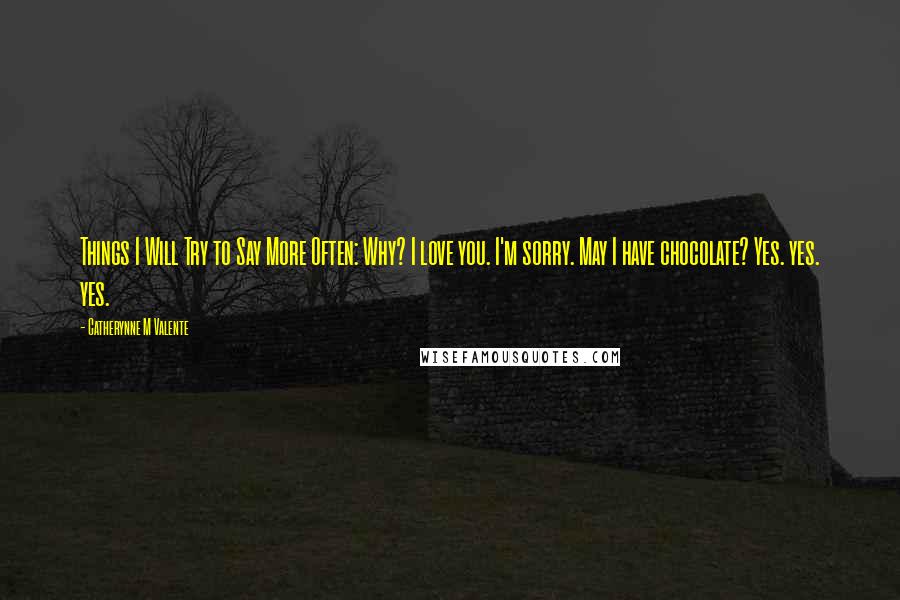 Catherynne M Valente Quotes: Things I Will Try to Say More Often: Why? I love you. I'm sorry. May I have chocolate? Yes. yes. yes.