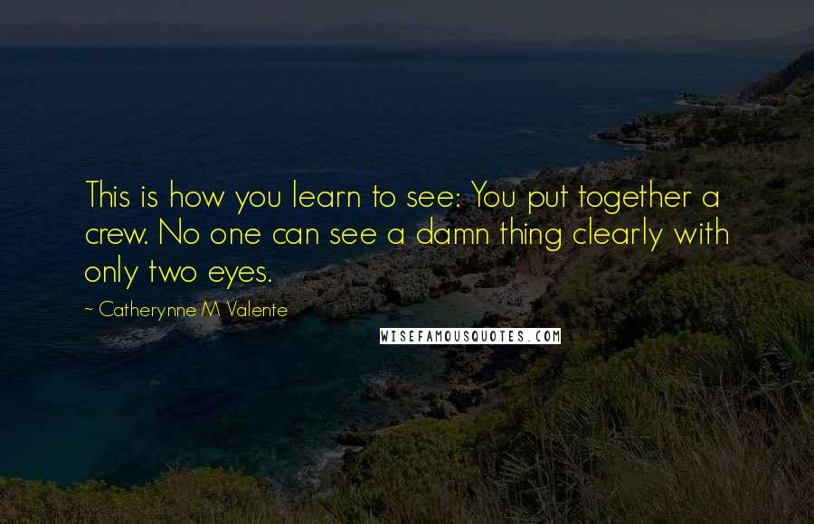 Catherynne M Valente Quotes: This is how you learn to see: You put together a crew. No one can see a damn thing clearly with only two eyes.