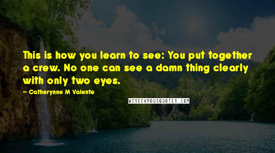 Catherynne M Valente Quotes: This is how you learn to see: You put together a crew. No one can see a damn thing clearly with only two eyes.