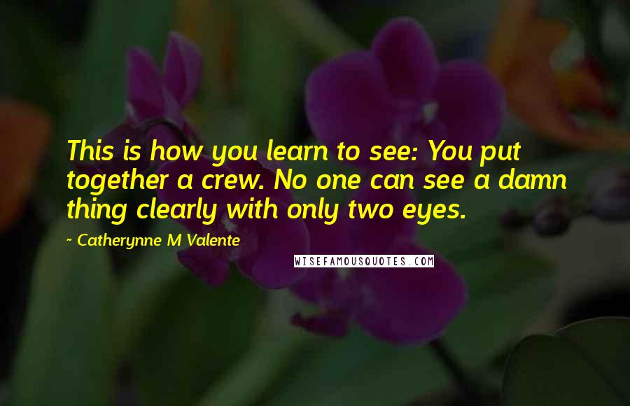 Catherynne M Valente Quotes: This is how you learn to see: You put together a crew. No one can see a damn thing clearly with only two eyes.