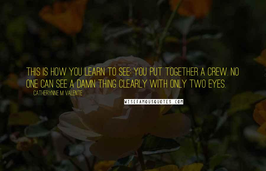 Catherynne M Valente Quotes: This is how you learn to see: You put together a crew. No one can see a damn thing clearly with only two eyes.