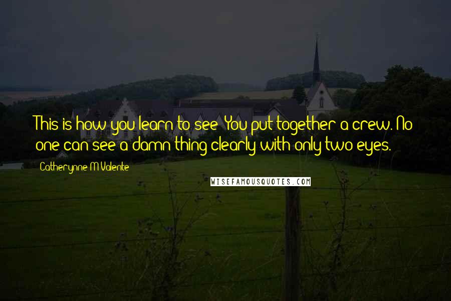 Catherynne M Valente Quotes: This is how you learn to see: You put together a crew. No one can see a damn thing clearly with only two eyes.