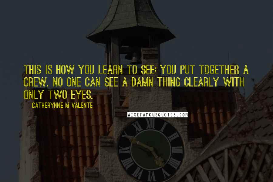 Catherynne M Valente Quotes: This is how you learn to see: You put together a crew. No one can see a damn thing clearly with only two eyes.