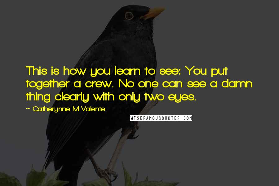 Catherynne M Valente Quotes: This is how you learn to see: You put together a crew. No one can see a damn thing clearly with only two eyes.