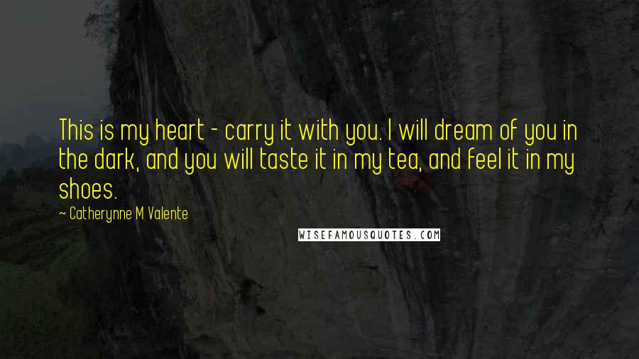 Catherynne M Valente Quotes: This is my heart - carry it with you. I will dream of you in the dark, and you will taste it in my tea, and feel it in my shoes.