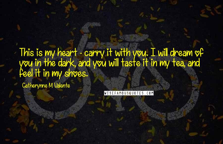 Catherynne M Valente Quotes: This is my heart - carry it with you. I will dream of you in the dark, and you will taste it in my tea, and feel it in my shoes.