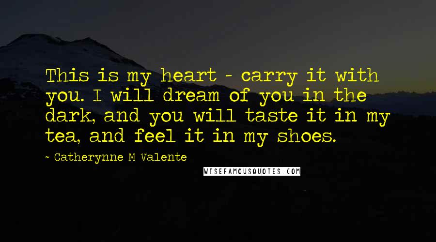 Catherynne M Valente Quotes: This is my heart - carry it with you. I will dream of you in the dark, and you will taste it in my tea, and feel it in my shoes.