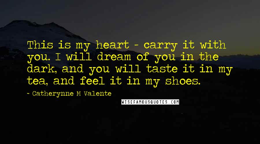 Catherynne M Valente Quotes: This is my heart - carry it with you. I will dream of you in the dark, and you will taste it in my tea, and feel it in my shoes.