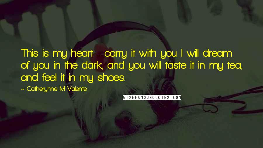 Catherynne M Valente Quotes: This is my heart - carry it with you. I will dream of you in the dark, and you will taste it in my tea, and feel it in my shoes.