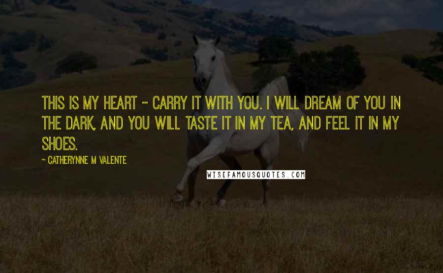 Catherynne M Valente Quotes: This is my heart - carry it with you. I will dream of you in the dark, and you will taste it in my tea, and feel it in my shoes.