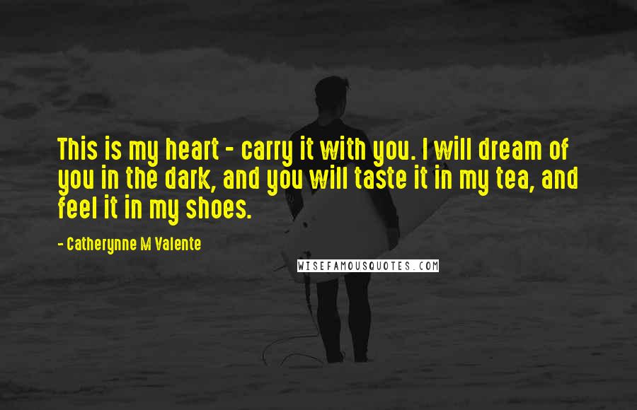 Catherynne M Valente Quotes: This is my heart - carry it with you. I will dream of you in the dark, and you will taste it in my tea, and feel it in my shoes.