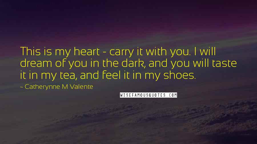 Catherynne M Valente Quotes: This is my heart - carry it with you. I will dream of you in the dark, and you will taste it in my tea, and feel it in my shoes.