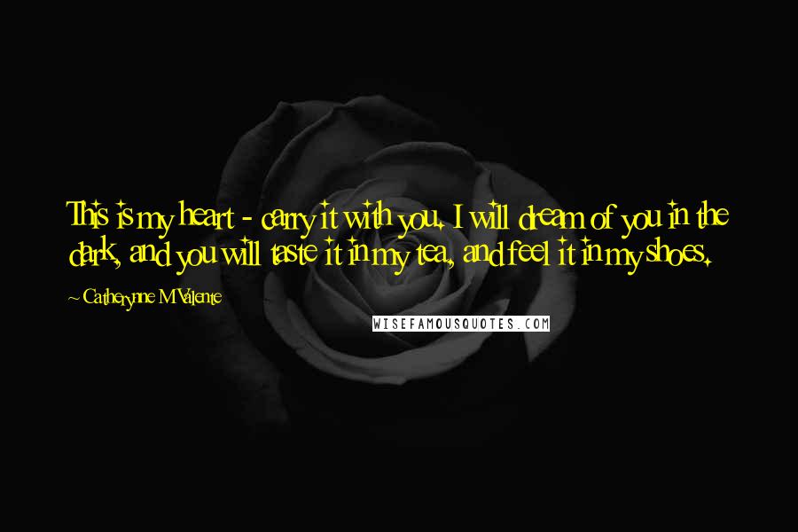 Catherynne M Valente Quotes: This is my heart - carry it with you. I will dream of you in the dark, and you will taste it in my tea, and feel it in my shoes.