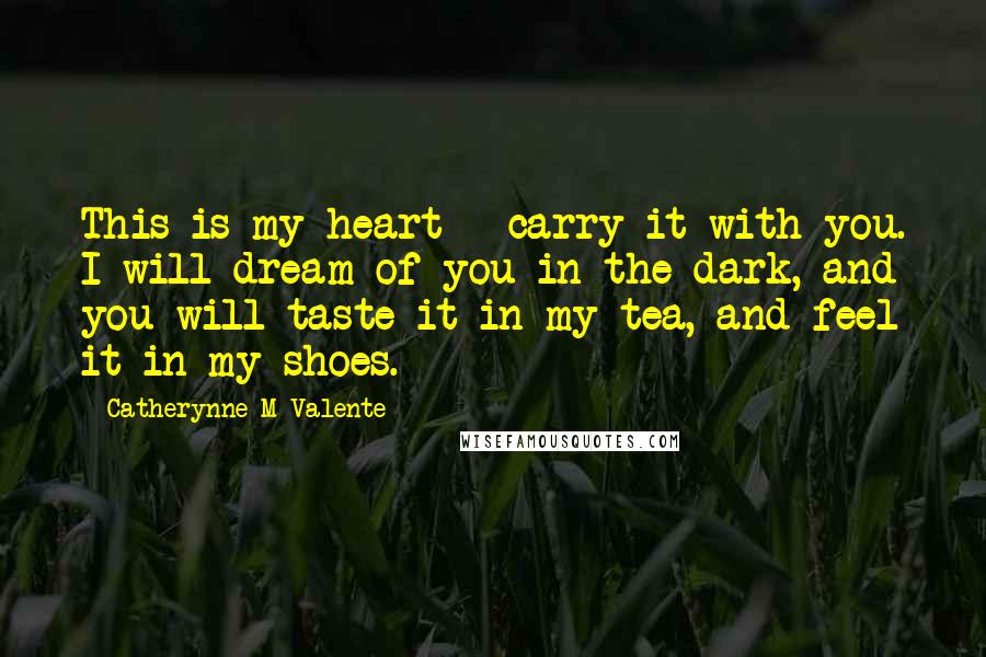 Catherynne M Valente Quotes: This is my heart - carry it with you. I will dream of you in the dark, and you will taste it in my tea, and feel it in my shoes.