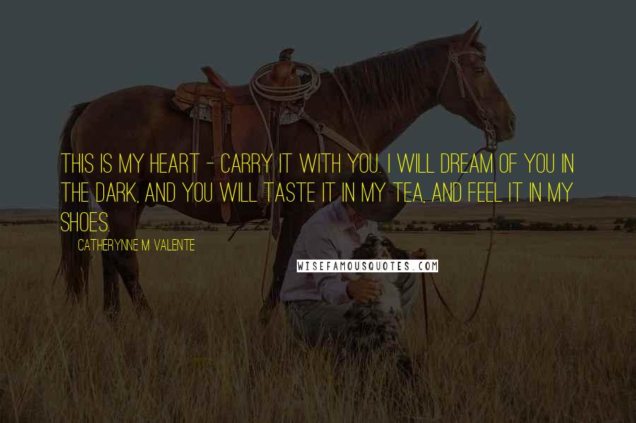 Catherynne M Valente Quotes: This is my heart - carry it with you. I will dream of you in the dark, and you will taste it in my tea, and feel it in my shoes.