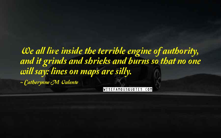 Catherynne M Valente Quotes: We all live inside the terrible engine of authority, and it grinds and shrieks and burns so that no one will say: lines on maps are silly.