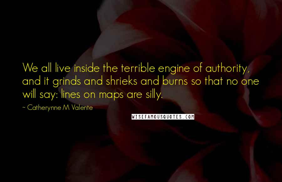 Catherynne M Valente Quotes: We all live inside the terrible engine of authority, and it grinds and shrieks and burns so that no one will say: lines on maps are silly.