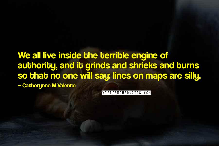 Catherynne M Valente Quotes: We all live inside the terrible engine of authority, and it grinds and shrieks and burns so that no one will say: lines on maps are silly.