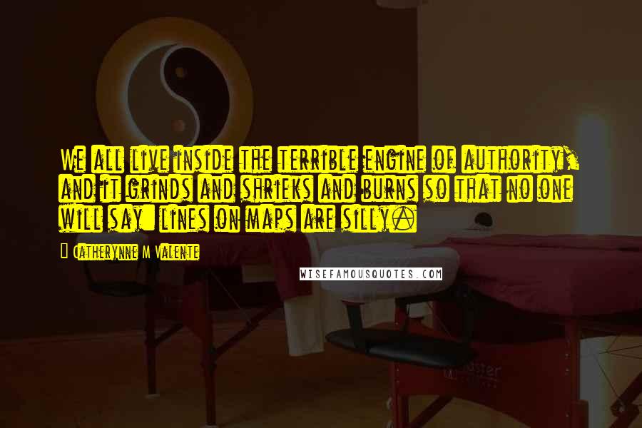 Catherynne M Valente Quotes: We all live inside the terrible engine of authority, and it grinds and shrieks and burns so that no one will say: lines on maps are silly.