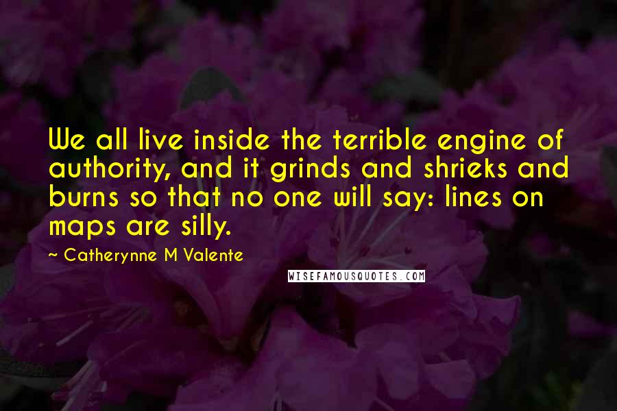 Catherynne M Valente Quotes: We all live inside the terrible engine of authority, and it grinds and shrieks and burns so that no one will say: lines on maps are silly.