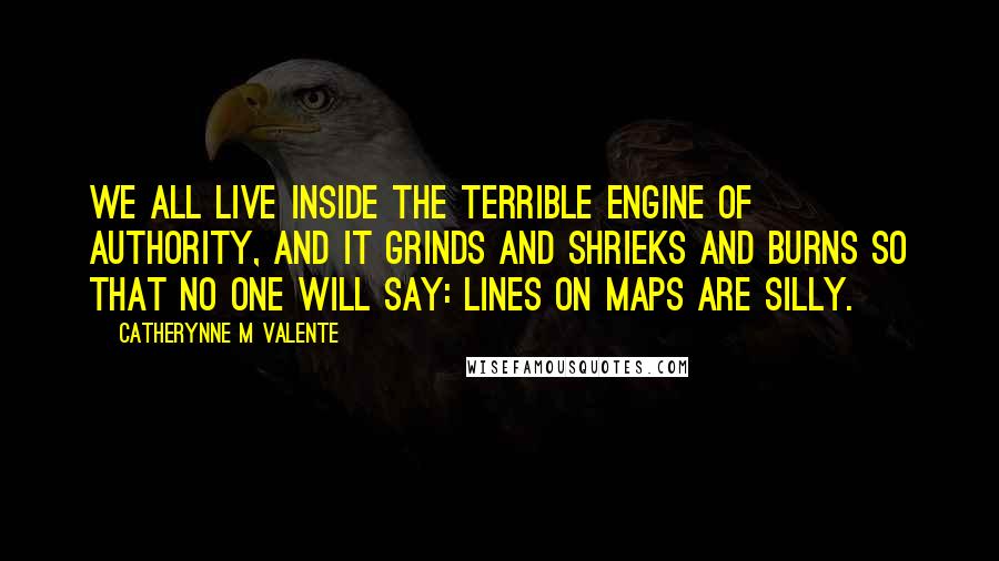 Catherynne M Valente Quotes: We all live inside the terrible engine of authority, and it grinds and shrieks and burns so that no one will say: lines on maps are silly.