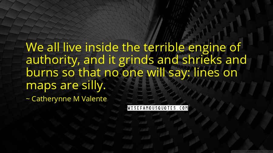 Catherynne M Valente Quotes: We all live inside the terrible engine of authority, and it grinds and shrieks and burns so that no one will say: lines on maps are silly.