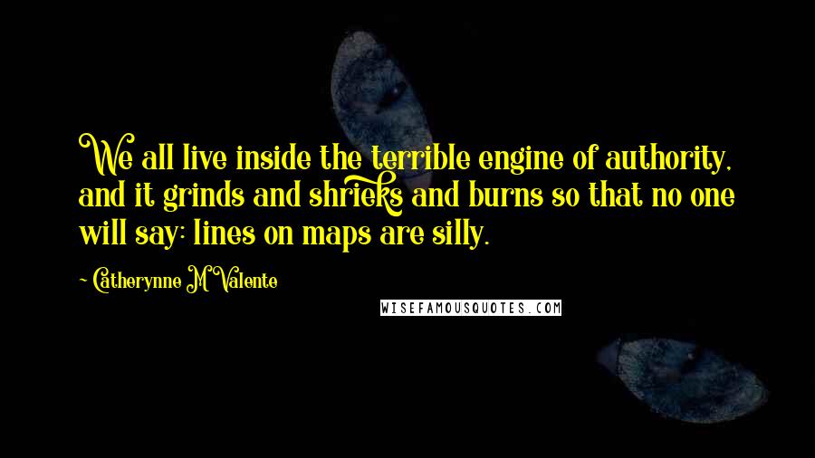 Catherynne M Valente Quotes: We all live inside the terrible engine of authority, and it grinds and shrieks and burns so that no one will say: lines on maps are silly.