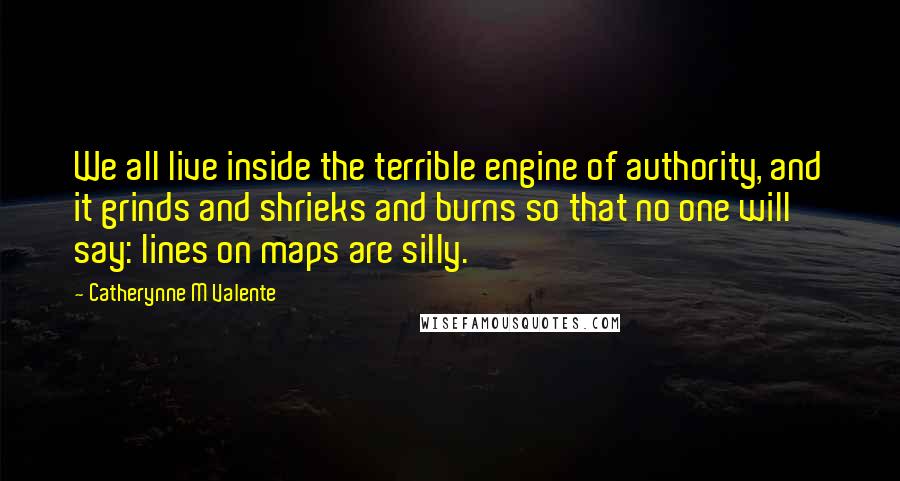 Catherynne M Valente Quotes: We all live inside the terrible engine of authority, and it grinds and shrieks and burns so that no one will say: lines on maps are silly.