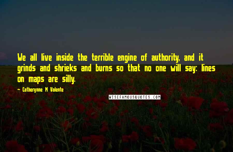Catherynne M Valente Quotes: We all live inside the terrible engine of authority, and it grinds and shrieks and burns so that no one will say: lines on maps are silly.