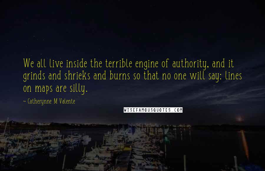 Catherynne M Valente Quotes: We all live inside the terrible engine of authority, and it grinds and shrieks and burns so that no one will say: lines on maps are silly.
