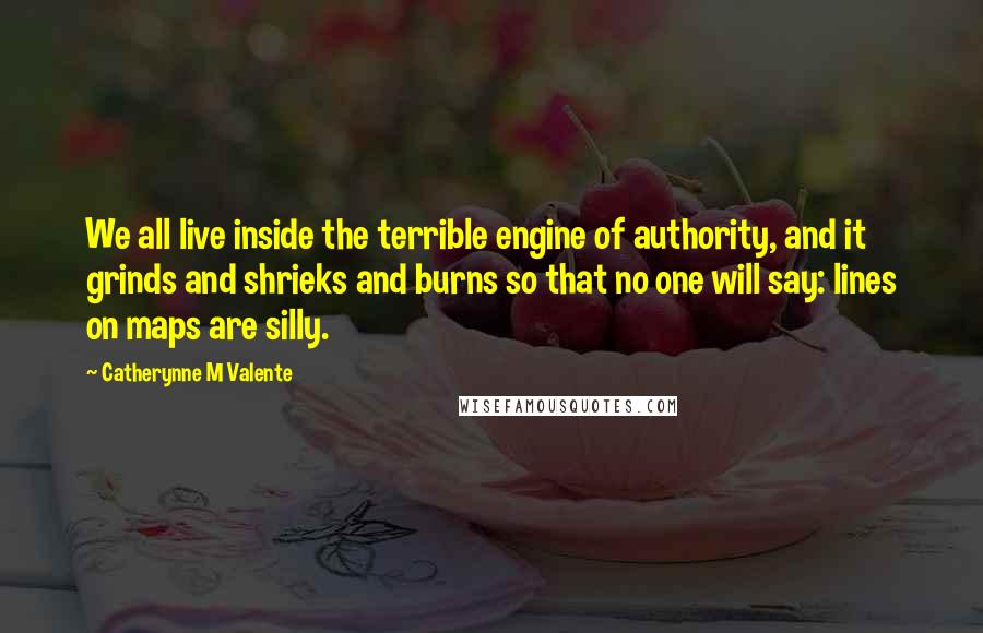 Catherynne M Valente Quotes: We all live inside the terrible engine of authority, and it grinds and shrieks and burns so that no one will say: lines on maps are silly.