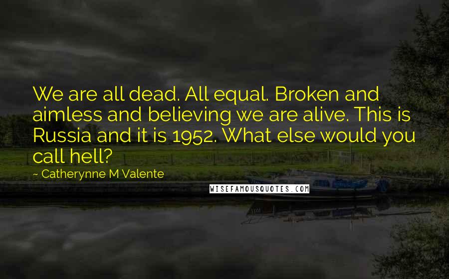Catherynne M Valente Quotes: We are all dead. All equal. Broken and aimless and believing we are alive. This is Russia and it is 1952. What else would you call hell?
