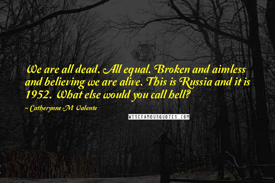 Catherynne M Valente Quotes: We are all dead. All equal. Broken and aimless and believing we are alive. This is Russia and it is 1952. What else would you call hell?