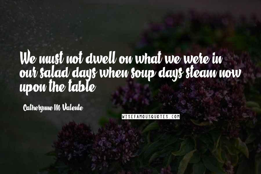 Catherynne M Valente Quotes: We must not dwell on what we were in our salad days when soup days steam now upon the table!