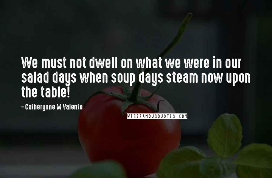 Catherynne M Valente Quotes: We must not dwell on what we were in our salad days when soup days steam now upon the table!