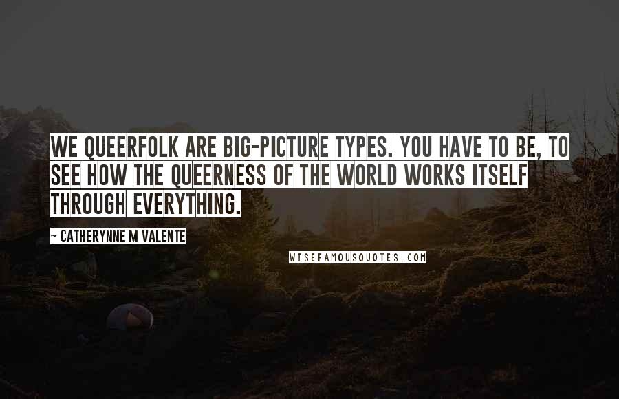 Catherynne M Valente Quotes: We Queerfolk are big-picture types. You have to be, to see how the Queerness of the World works itself through everything.