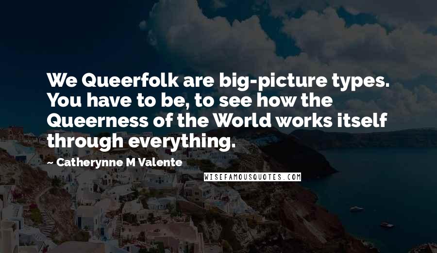 Catherynne M Valente Quotes: We Queerfolk are big-picture types. You have to be, to see how the Queerness of the World works itself through everything.