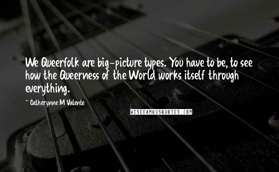Catherynne M Valente Quotes: We Queerfolk are big-picture types. You have to be, to see how the Queerness of the World works itself through everything.