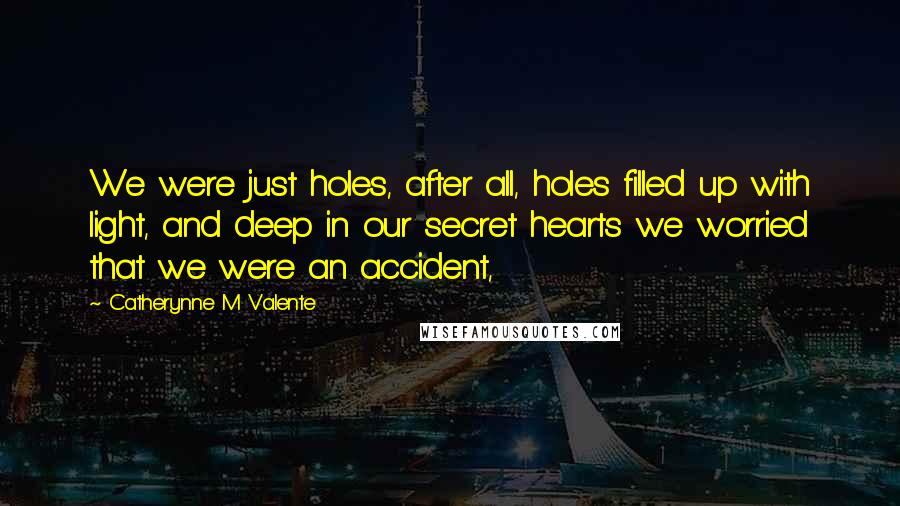 Catherynne M Valente Quotes: We were just holes, after all, holes filled up with light, and deep in our secret hearts we worried that we were an accident,