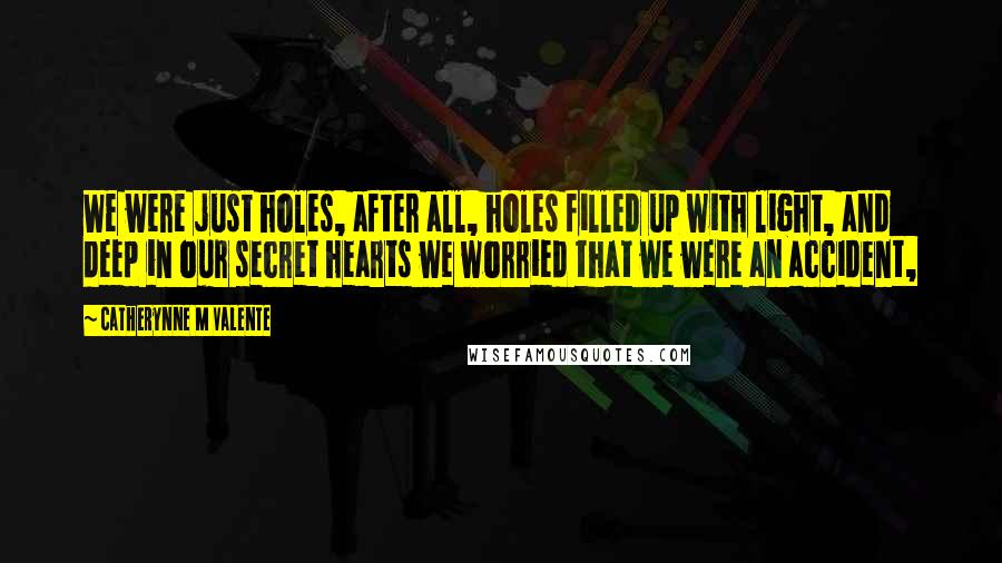 Catherynne M Valente Quotes: We were just holes, after all, holes filled up with light, and deep in our secret hearts we worried that we were an accident,