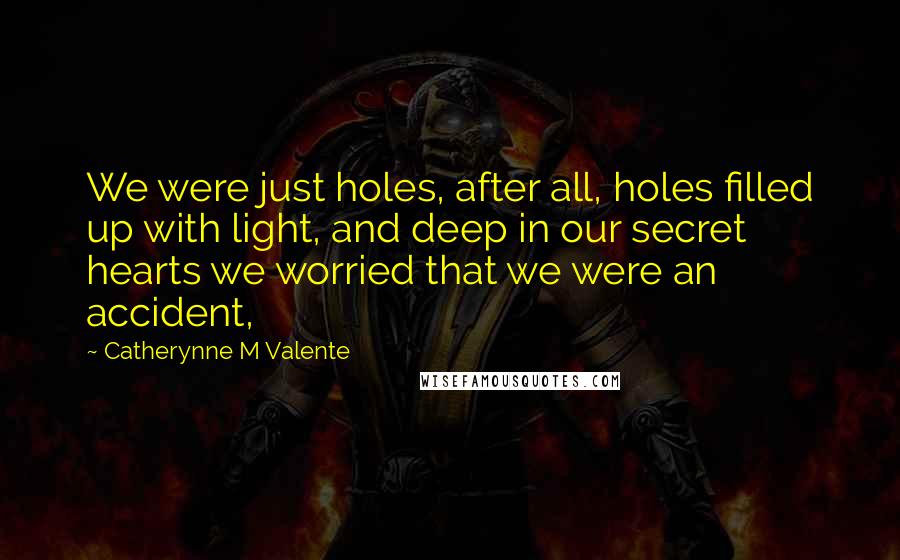 Catherynne M Valente Quotes: We were just holes, after all, holes filled up with light, and deep in our secret hearts we worried that we were an accident,