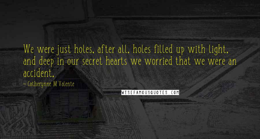 Catherynne M Valente Quotes: We were just holes, after all, holes filled up with light, and deep in our secret hearts we worried that we were an accident,