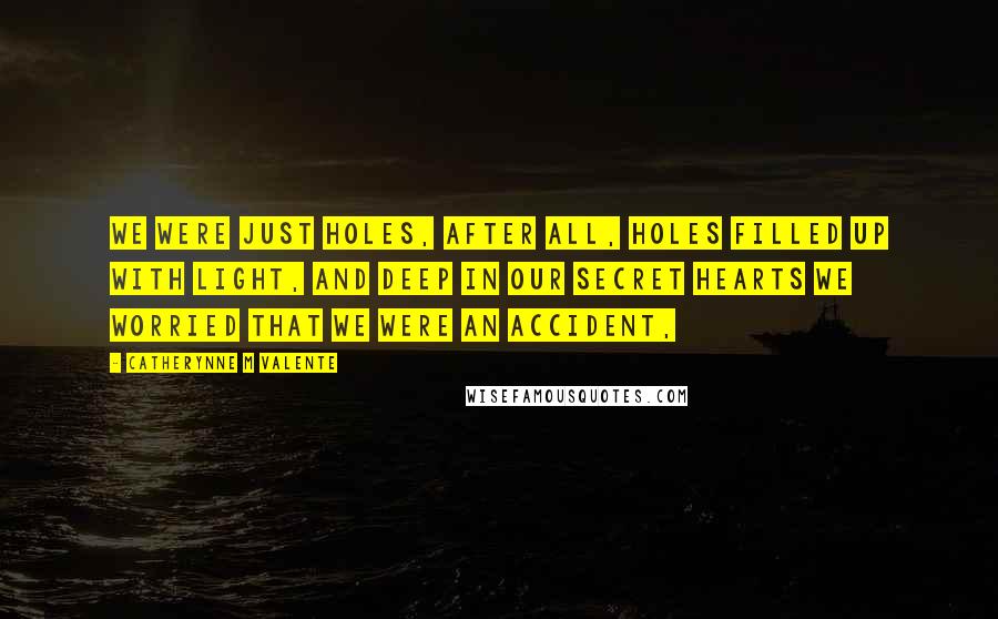 Catherynne M Valente Quotes: We were just holes, after all, holes filled up with light, and deep in our secret hearts we worried that we were an accident,