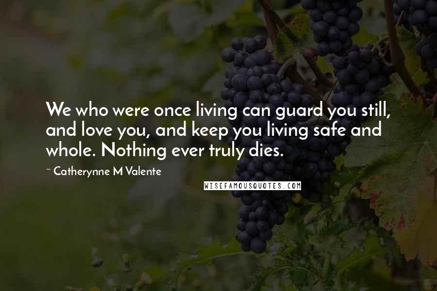 Catherynne M Valente Quotes: We who were once living can guard you still, and love you, and keep you living safe and whole. Nothing ever truly dies.