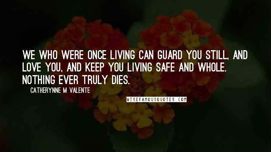 Catherynne M Valente Quotes: We who were once living can guard you still, and love you, and keep you living safe and whole. Nothing ever truly dies.